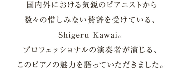 国内外における気鋭のピアニストから数々の惜しみない賛辞を受けている、Shigeru Kawai。プロフェッショナルの演奏者が演じる、このピアノの魅力を語っていただきました。