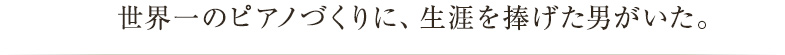 世界一のピアノづくりに、生涯を捧げた男がいた。