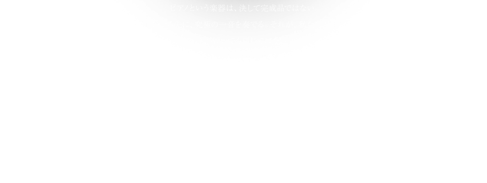 ピアノという楽器は、決して完成品ではない。新旧の価値を繋ぎ、日々革新し続ける先に、究極の一音を奏でる。それが、私たちの目指す「世界一のピアノ」である。誰が弾いても同じではない。鍵盤に向かうピアニストの感性と芸術を、どれだけ忠実に表現し、聴く人の心が共鳴する音色にできるか。そこには、KAWAIが絶対に譲ることのできない「一音の意志」がある。 Shigeru Kawai 世界最高峰の品質と品格を誇る、クラフトマンシップの結晶。その核にあるのが、「原器工程」をはじめとする人の手にこだわり続けた独自の技術、そして最高の一音を創造するため生涯に渡り弾き手とともに歩む、第二の表現者「MPA」の存在。本質を見極める眼、愚直なまでの情熱と誇り、繊細な心配りがもたらす、人の官能を震わせる響きへ。ピアノそのものを革新するピアノが、ここにある。