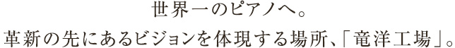 世界一のピアノへ。革新の先にあるビジョンを体現する場所、「竜洋工場」。