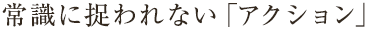 常識に捉われない「アクション」