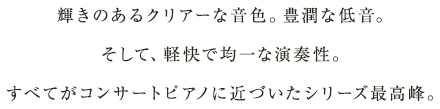 輝きのあるクリアーな音色。豊潤な低音。そして、軽快で均一な演奏性。すべてがコンサートピアノに近づいたシリーズ最高峰。