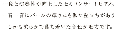 一段と演奏性が向上したセミコンサートピアノ。一音一音にパールの輝きにも似た粒立ちがありしかも柔らかで落ち着いた音色が魅力です。