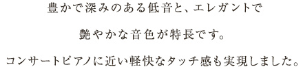 豊かで深みのある低音と、エレガントで艶やかな音色が特長です。コンサートピアノに近い軽快なタッチ感も実現しました。