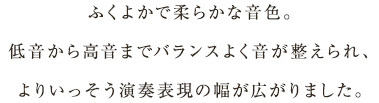 ふくよかで柔らかな音色。低音から高音までバランスよく音が整えられ、よりいっそう演奏表現の幅が広がりました。