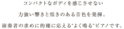 コンパクトなボディを感じさせない力強い響きと煌きのある音色を発揮。演奏者の求めに的確に応える“よく鳴る”ピアノです。