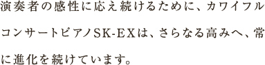 演奏者の感性に応え続けるために、カワイフルコンサートピアノSK-EXは、さらなる高みへ、常に進化を続けています。