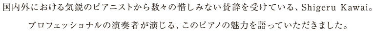 国内外における気鋭のピアニストから数々の惜しみない賛辞を受けている、Shigeru Kawai。プロフェッショナルの演奏者が演じる、このピアノの魅力を語っていただきました。