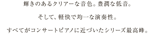 輝きのあるクリアーな音色。豊潤な低音。そして、軽快で均一な演奏性。すべてがコンサートピアノに近づいたシリーズ最高峰。