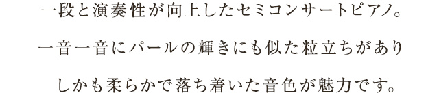 一段と演奏性が向上したセミコンサートピアノ。一音一音にパールの輝きにも似た粒立ちがありしかも柔らかで落ち着いた音色が魅力です。