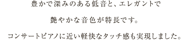 豊かで深みのある低音と、エレガントで艶やかな音色が特長です。コンサートピアノに近い軽快なタッチ感も実現しました。