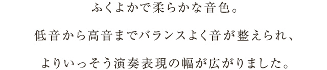 ふくよかで柔らかな音色。低音から高音までバランスよく音が整えられ、よりいっそう演奏表現の幅が広がりました。