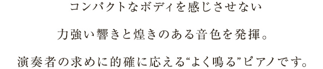 コンパクトなボディを感じさせない力強い響きと煌きのある音色を発揮。演奏者の求めに的確に応える“よく鳴る”ピアノです。