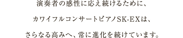 演奏者の感性に応え続けるために、カワイフルコンサートピアノSK-EXは、さらなる高みへ、常に進化を続けています。