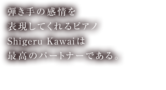 弾き手の感情を表現してくれるピアノ Shigeru Kawaiは最高のパートナーである。 ミハイル・プレトニョフ